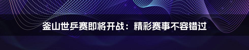 釜山世乒赛即将开战:精彩赛事不容错过