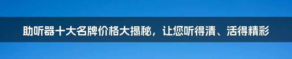 助听器十大名牌价格大揭秘，让您听得清、活得精彩