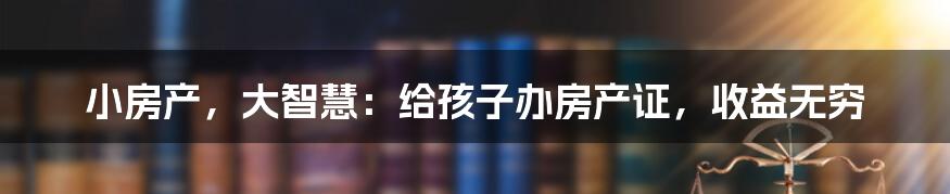 小房产,大智慧:给孩子办房产证,收益无穷