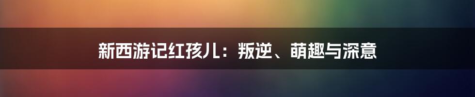 新西游记红孩儿:叛逆、萌趣与深意