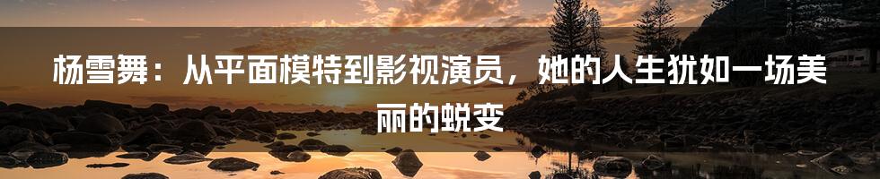杨雪舞：从平面模特到影视演员，她的人生犹如一场美丽的蜕变