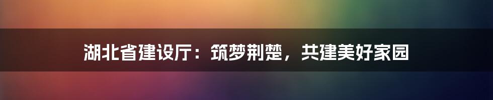 湖北省建设厅：筑梦荆楚，共建美好家园