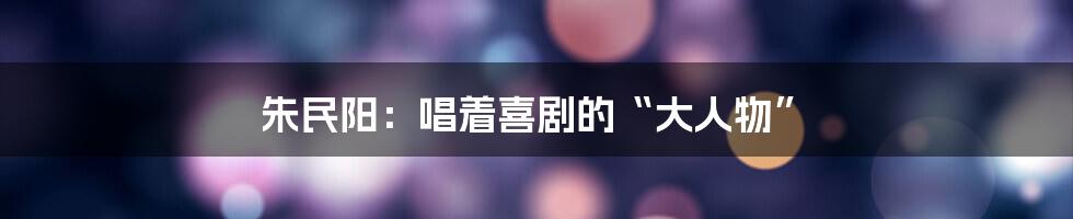朱民阳:唱着喜剧的“大人物”