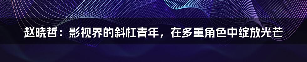 赵晓哲：影视界的斜杠青年，在多重角色中绽放光芒