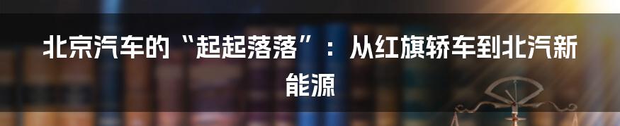 北京汽车的“起起落落”：从红旗轿车到北汽新能源