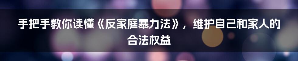 手把手教你读懂《反家庭暴力法》,维护自己和家人的合法权益
