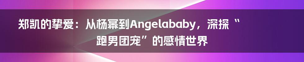 郑凯的挚爱:从杨幂到Angelababy,深探“跑男团宠”的感情世界