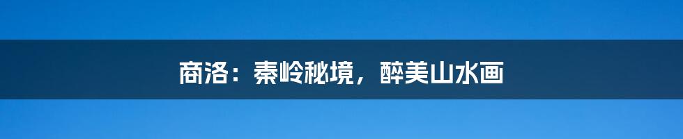 商洛:秦岭秘境,醉美山水画
