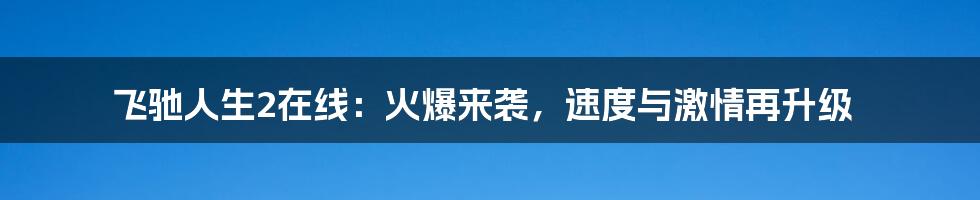飞驰人生2在线:火爆来袭,速度与激情再升级