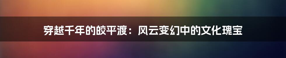 穿越千年的皎平渡：风云变幻中的文化瑰宝