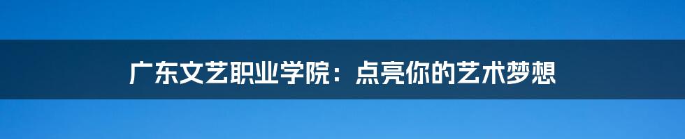 广东文艺职业学院:点亮你的艺术梦想