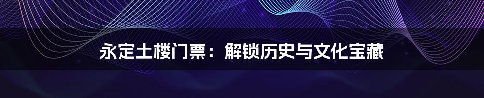 永定土楼门票:解锁历史与文化宝藏
