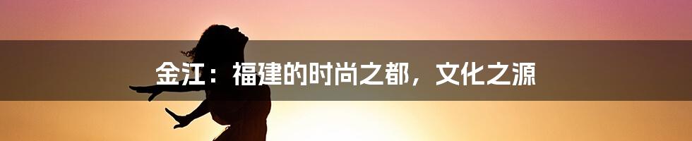 金江：福建的时尚之都，文化之源