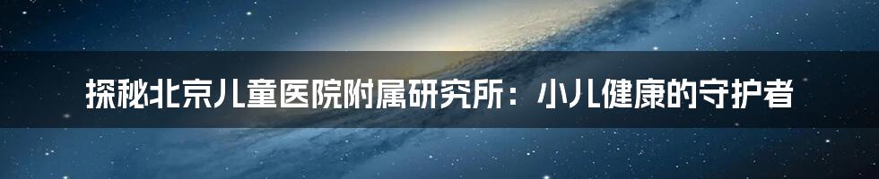 探秘北京儿童医院附属研究所:小儿健康的守护者