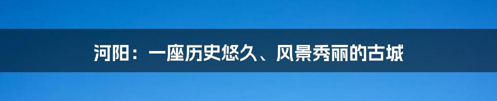 河阳:一座历史悠久、风景秀丽的古城