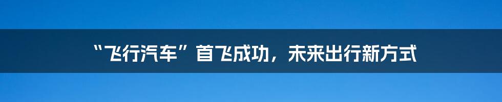 “飞行汽车”首飞成功,未来出行新方式
