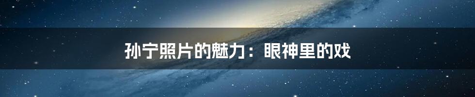孙宁照片的魅力:眼神里的戏