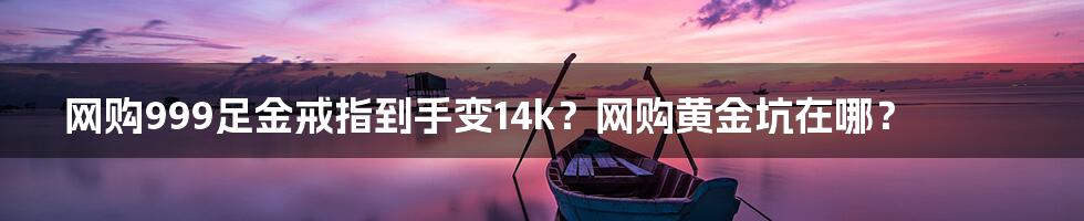 网购999足金戒指到手变14k?网购黄金坑在哪?