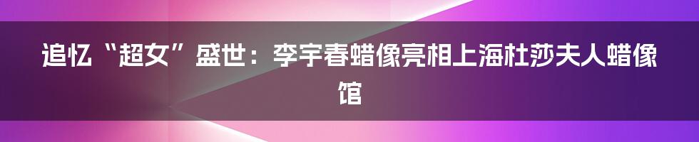 追忆“超女”盛世：李宇春蜡像亮相上海杜莎夫人蜡像馆