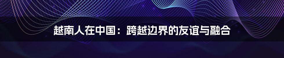 越南人在中国:跨越边界的友谊与融合