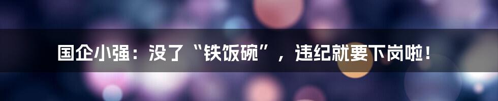 国企小强：没了“铁饭碗”，违纪就要下岗啦！
