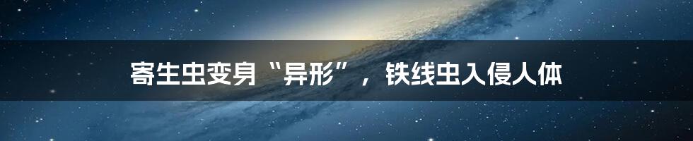 寄生虫变身“异形”,铁线虫入侵人体