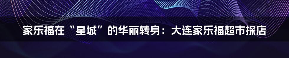 家乐福在“星城”的华丽转身:大连家乐福超市探店