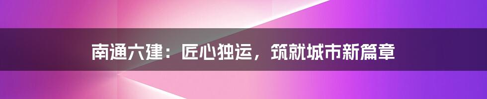 南通六建：匠心独运，筑就城市新篇章