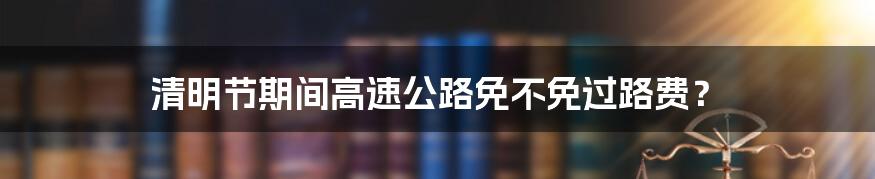 清明节期间高速公路免不免过路费?