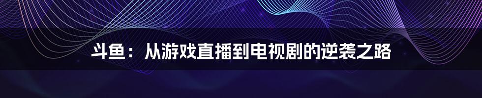 斗鱼:从游戏直播到电视剧的逆袭之路