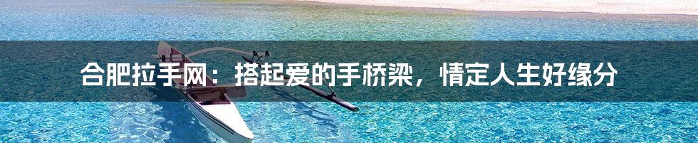 合肥拉手网:搭起爱的手桥梁,情定人生好缘分