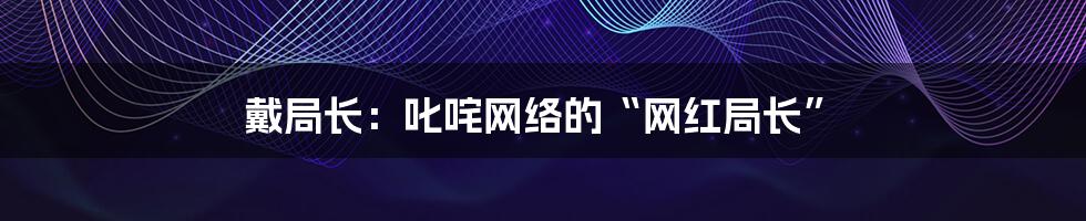 戴局长:叱咤网络的“网红局长”