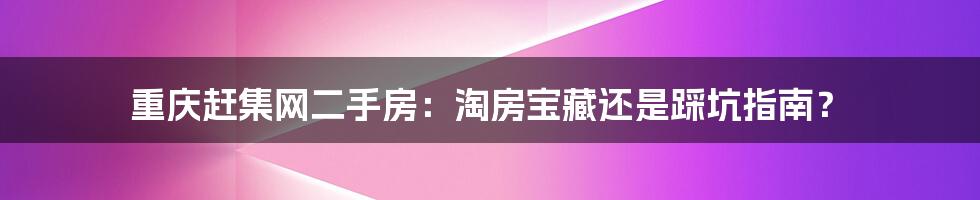 重庆赶集网二手房：淘房宝藏还是踩坑指南？