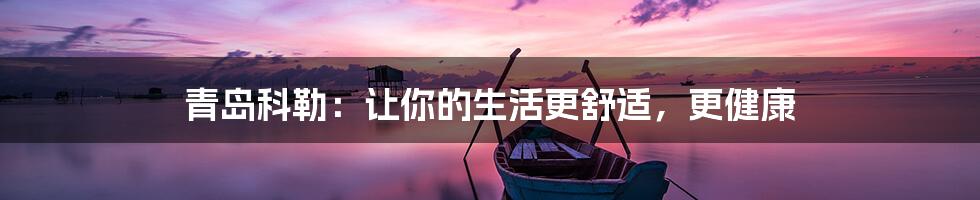 青岛科勒：让你的生活更舒适，更健康