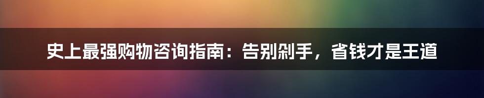 史上最强购物咨询指南:告别剁手,省钱才是王道