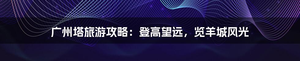 广州塔旅游攻略:登高望远,览羊城风光