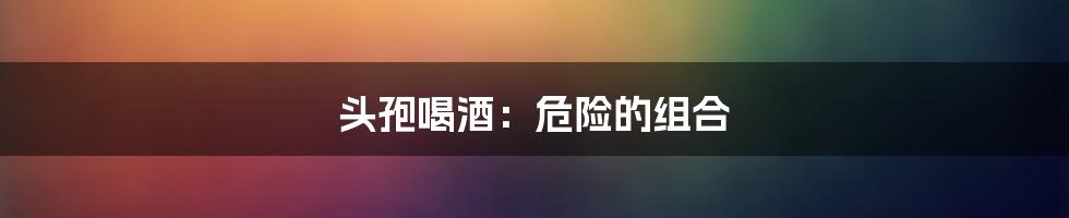 头孢喝酒:危险的组合