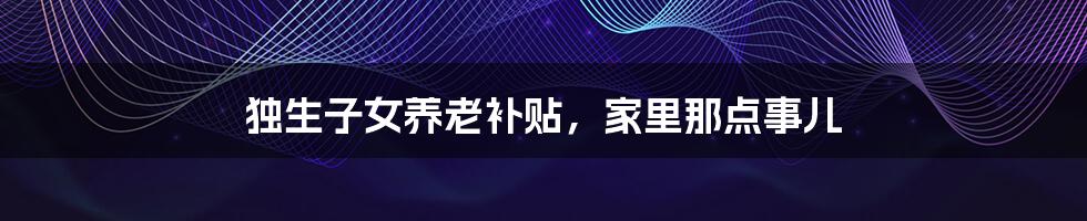 独生子女养老补贴,家里那点事儿
