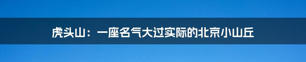虎头山:一座名气大过实际的北京小山丘