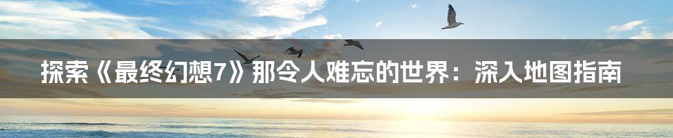 探索《最终幻想7》那令人难忘的世界:深入地图指南
