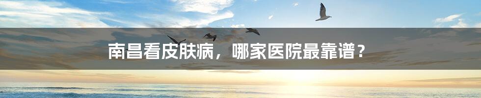 南昌看皮肤病，哪家医院最靠谱？