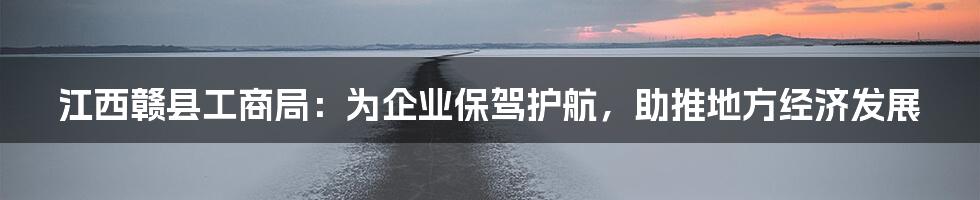 江西赣县工商局:为企业保驾护航,助推地方经济发展