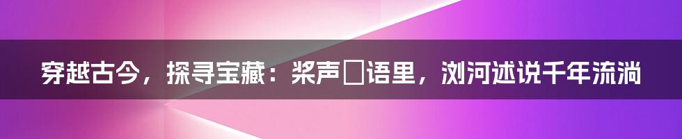 穿越古今,探寻宝藏:桨声欸语里,浏河述说千年流淌