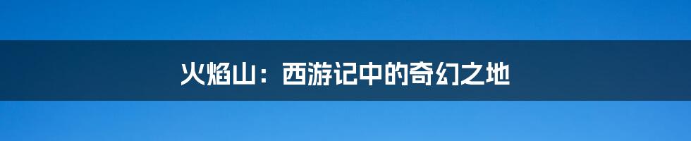 火焰山:西游记中的奇幻之地