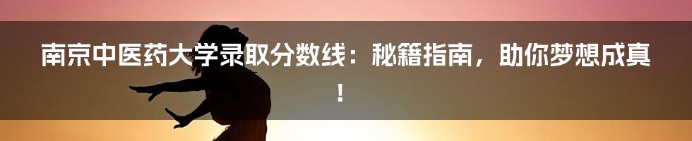 南京中医药大学录取分数线：秘籍指南，助你梦想成真！