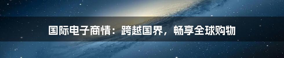 国际电子商情:跨越国界,畅享全球购物
