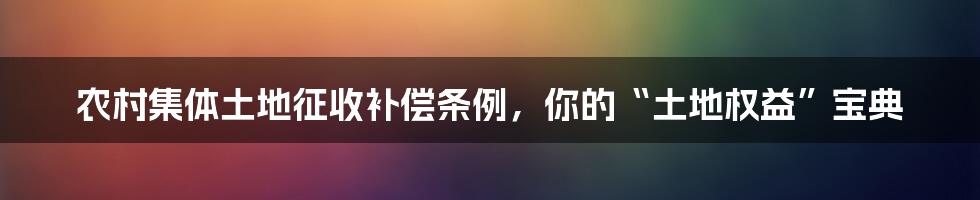 农村集体土地征收补偿条例,你的“土地权益”宝典