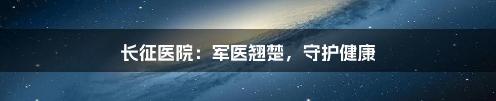 长征医院：军医翘楚，守护健康