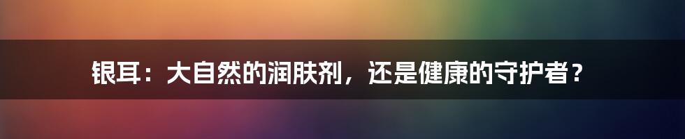 银耳:大自然的润肤剂,还是健康的守护者?