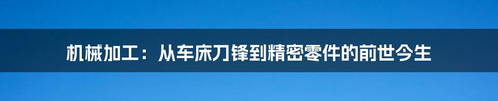 机械加工：从车床刀锋到精密零件的前世今生